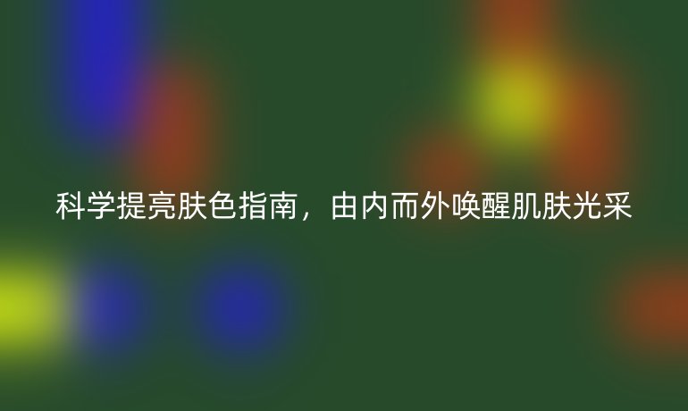科學提亮膚色指南,由內而外喚醒肌膚光采