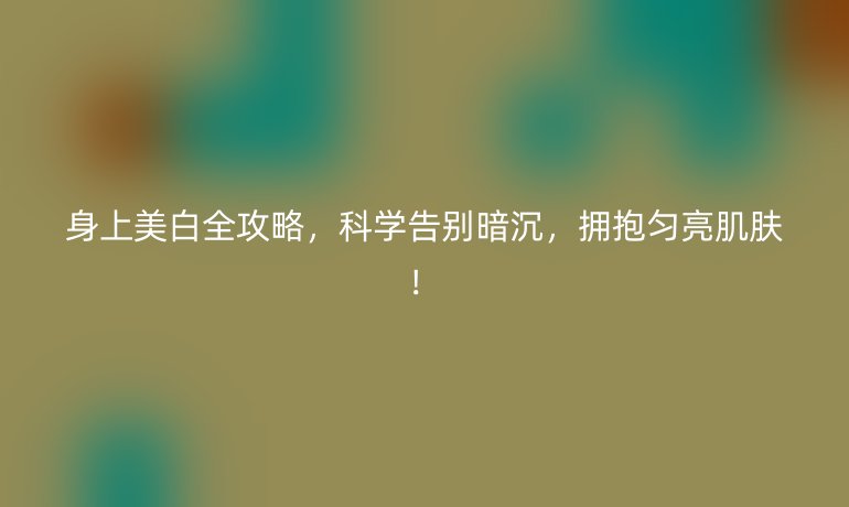 身上美白全攻略,科學(xué)告別暗沉,擁抱勻亮肌膚!