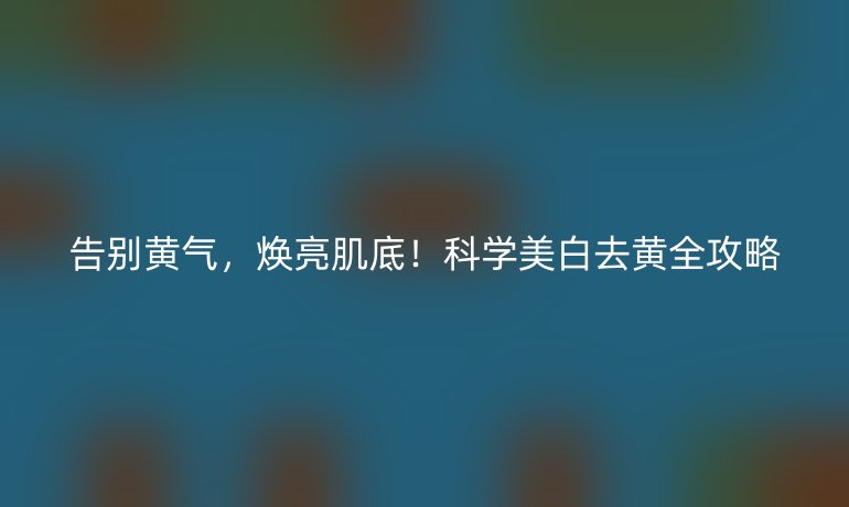 告別黃氣,煥亮肌底!科學(xué)美白去黃全攻略