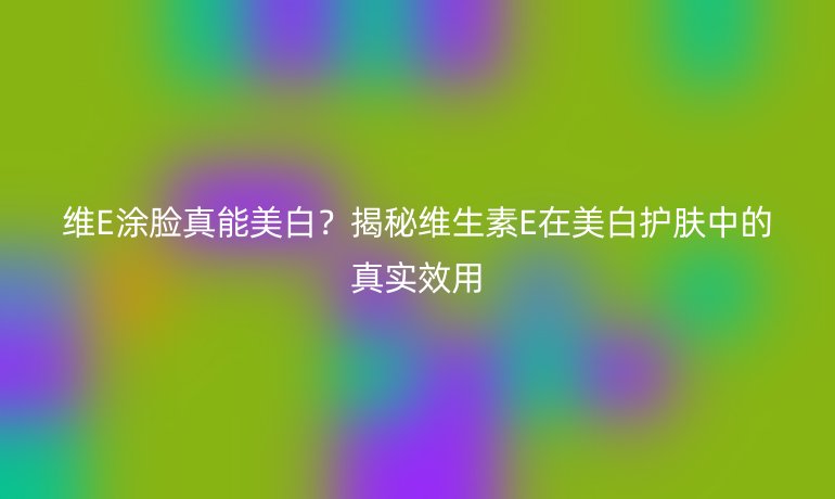 維E涂臉真能美白？揭秘維生素E在美白護膚中的真實效用