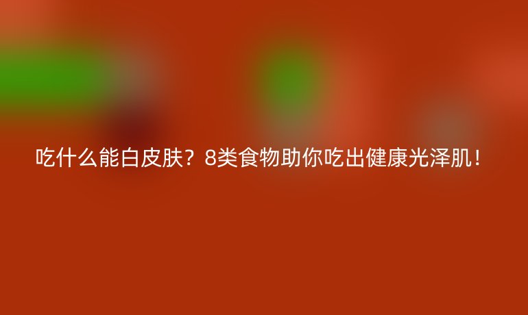 吃什么能白皮膚?8類食物助你吃出健康光澤??!