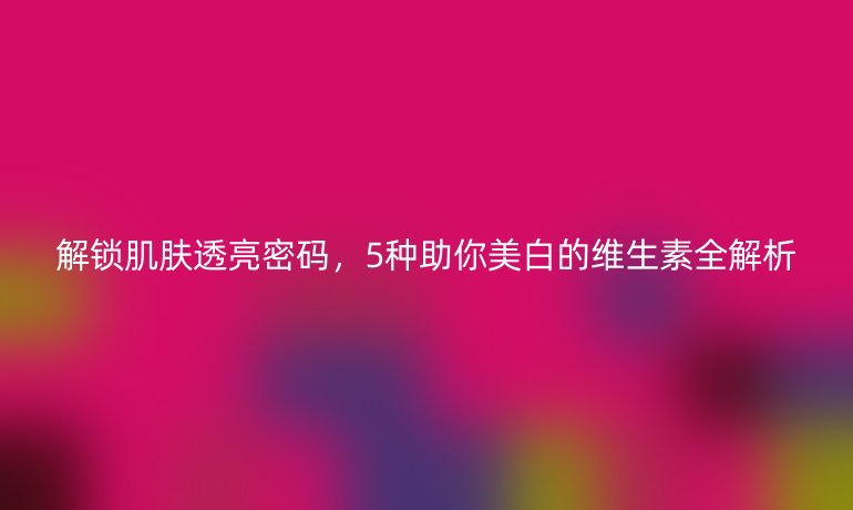 解鎖肌膚透亮密碼，5種助你美白的維生素全解析