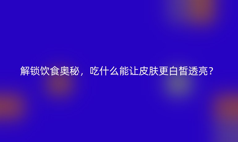 解鎖飲食奧秘，吃什么能讓皮膚更白皙透亮？