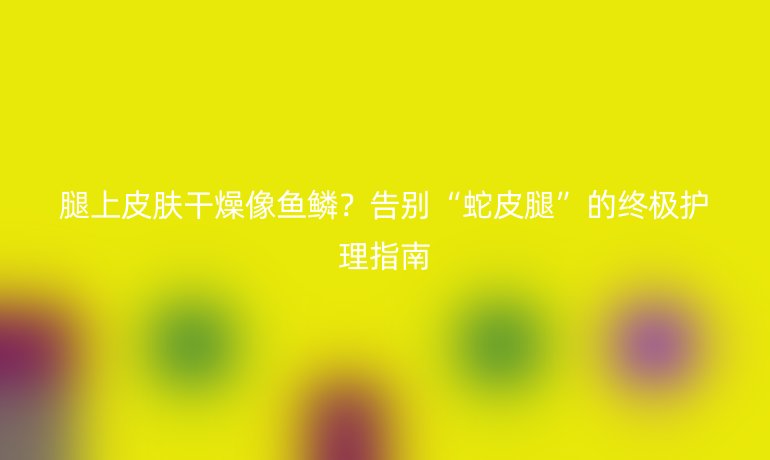 腿上皮膚干燥像魚鱗?告別“蛇皮腿”的終極護理指南