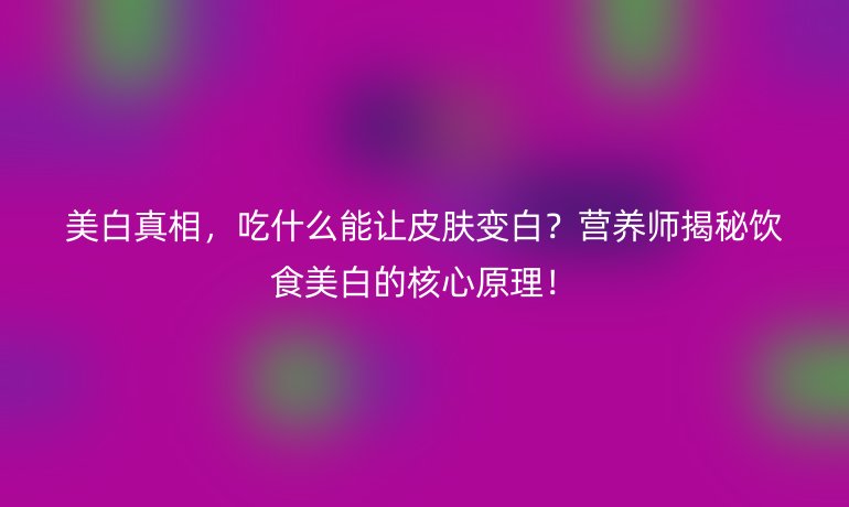 美白真相,吃什么能讓皮膚變白?營養(yǎng)師揭秘飲食美白的核心原理!