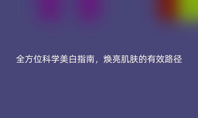 全方位科學(xué)美白指南，煥亮肌膚的有效路徑