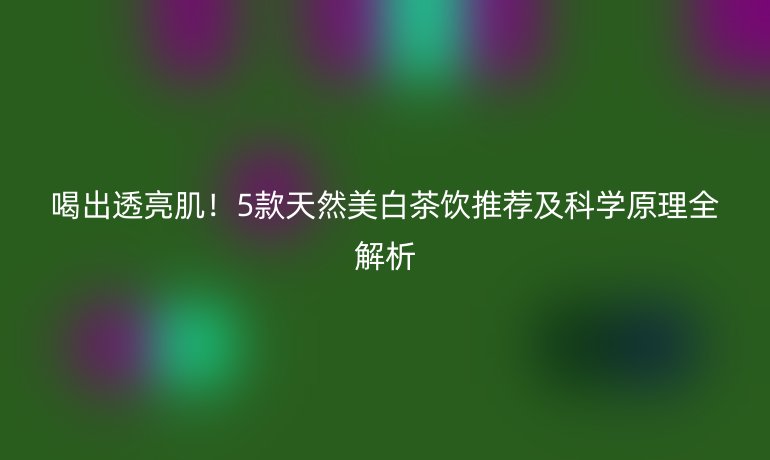 喝出透亮肌!5款天然美白茶飲推薦及科學(xué)原理全解析