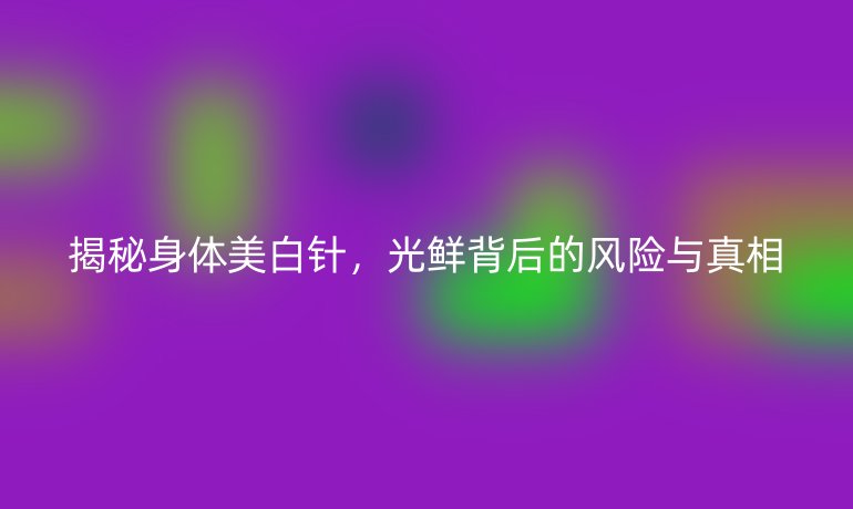 揭秘身體美白針,光鮮背后的風(fēng)險與真相