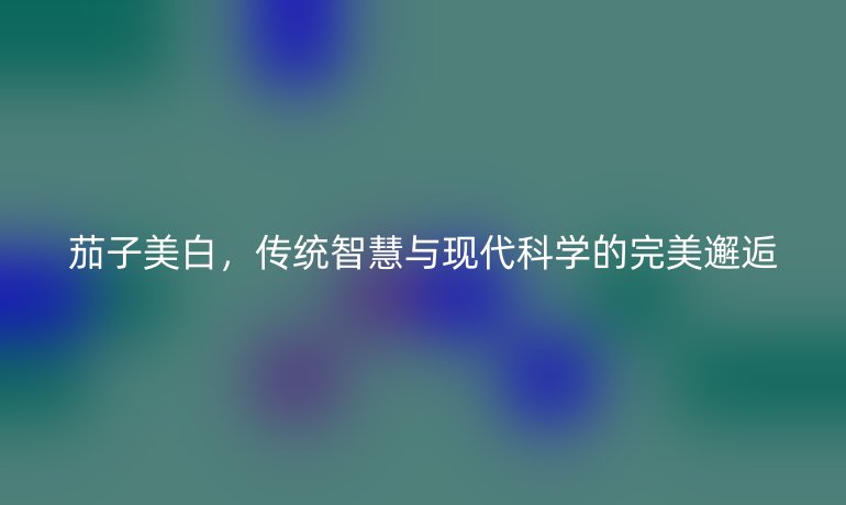 茄子美白，傳統(tǒng)智慧與現(xiàn)代科學(xué)的完美邂逅
