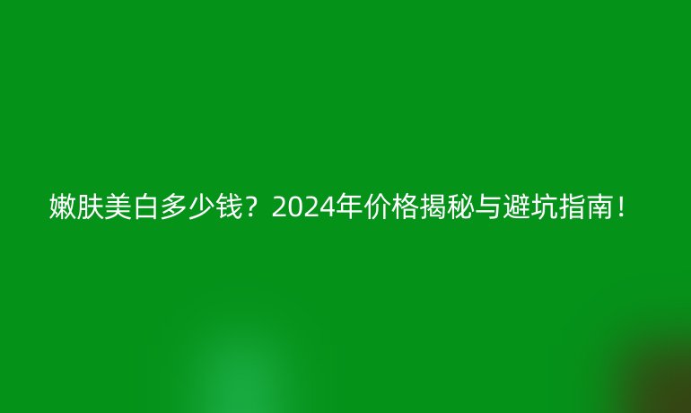 嫩膚美白多少錢?2024年價(jià)格揭秘與避坑指南!