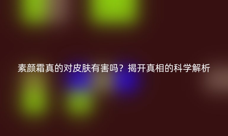 素顏霜真的對皮膚有害嗎？揭開真相的科學(xué)解析