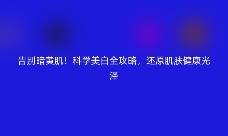 告別暗黃??！科學(xué)美白全攻略，還原肌膚健康光澤