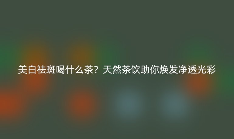 美白祛斑喝什么茶?天然茶飲助你煥發(fā)凈透光彩