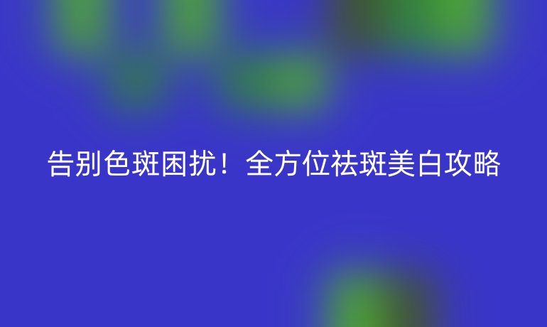 告別色斑困擾!全方位祛斑美白攻略