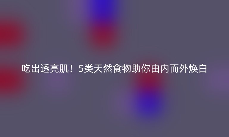 吃出透亮??！5類天然食物助你由內(nèi)而外煥白