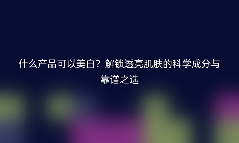 什么產(chǎn)品可以美白?解鎖透亮肌膚的科學(xué)成分與靠譜之選