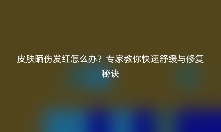 皮膚曬傷發(fā)紅怎么辦？專家教你快速舒緩與修復秘訣