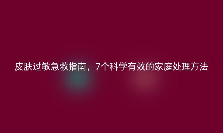 皮膚過敏急救指南,7個科學有效的家庭處理方法
