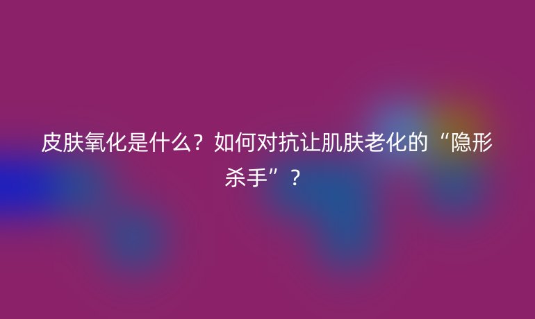 皮膚氧化是什么？如何對抗讓肌膚老化的“隱形殺手”？