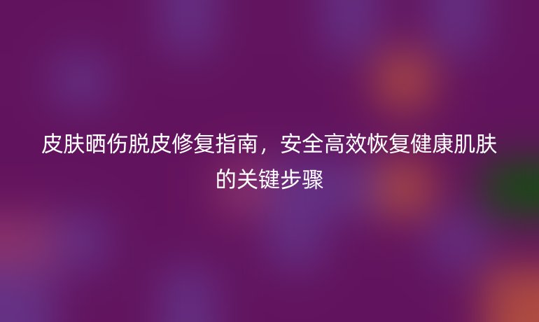 皮膚曬傷脫皮修復(fù)指南，安全高效恢復(fù)健康肌膚的關(guān)鍵步驟