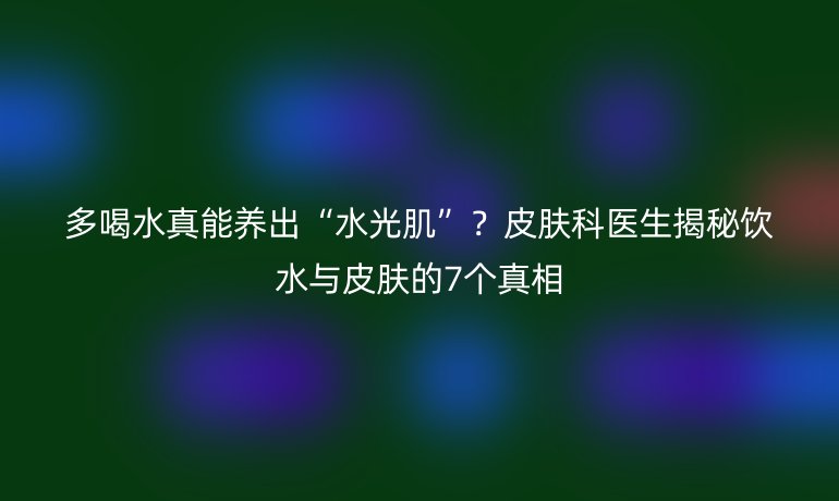多喝水真能養(yǎng)出“水光肌”？皮膚科醫(yī)生揭秘飲水與皮膚的7個真相