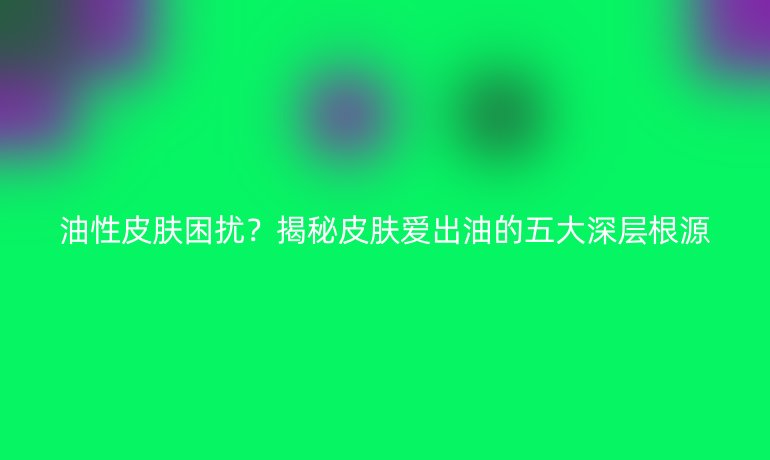 油性皮膚困擾？揭秘皮膚愛出油的五大深層根源