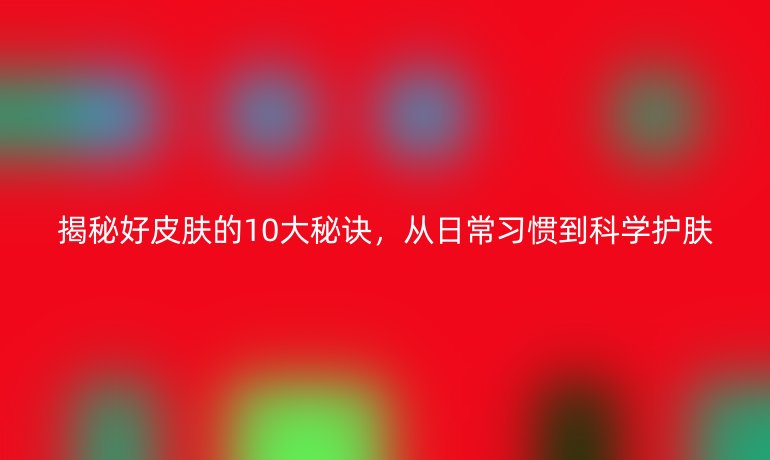 揭秘好皮膚的10大秘訣，從日常習(xí)慣到科學(xué)護膚