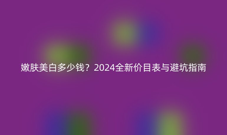 嫩膚美白多少錢?2024全新價目表與避坑指南