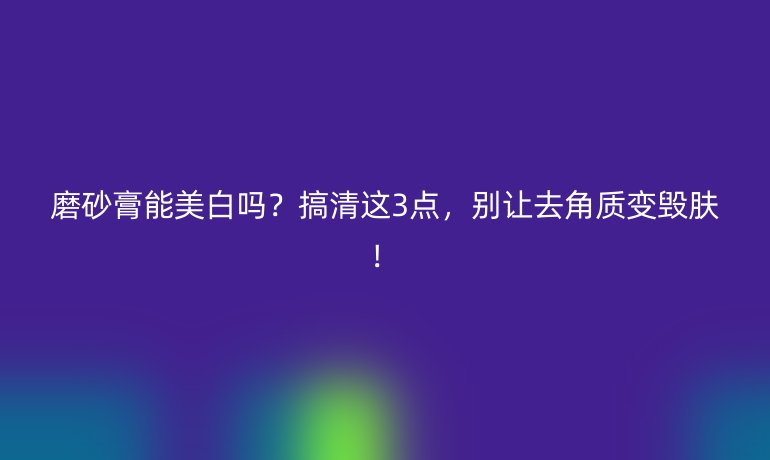 磨砂膏能美白嗎？搞清這3點，別讓去角質(zhì)變毀膚！