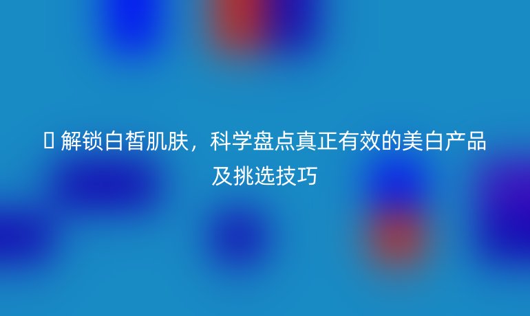 ? 解鎖白皙肌膚,科學(xué)盤點(diǎn)真正有效的美白產(chǎn)品及挑選技巧