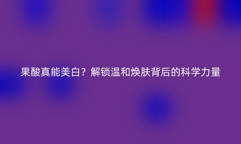 果酸真能美白？解鎖溫和煥膚背后的科學(xué)力量