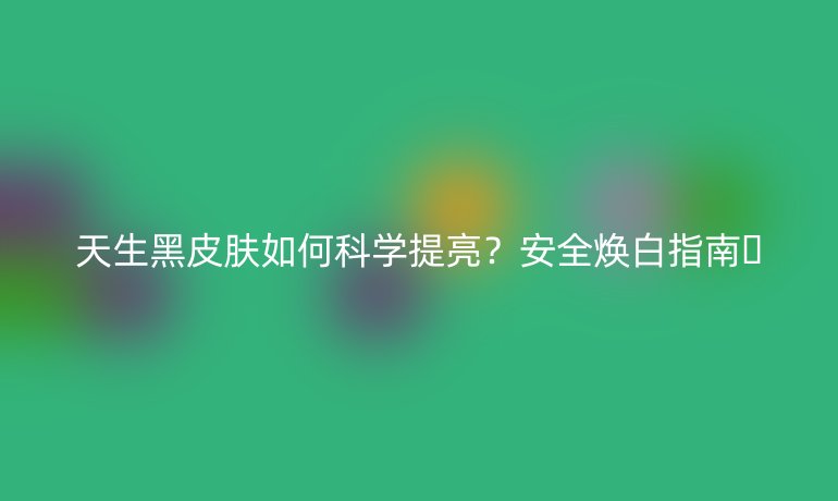 天生黑皮膚如何科學(xué)提亮？安全煥白指南??