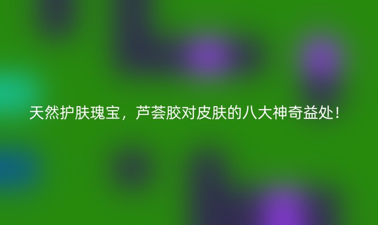 天然護(hù)膚瑰寶，蘆薈膠對(duì)皮膚的八大神奇益處！