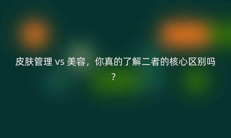 皮膚管理 vs 美容,你真的了解二者的核心區(qū)別嗎?