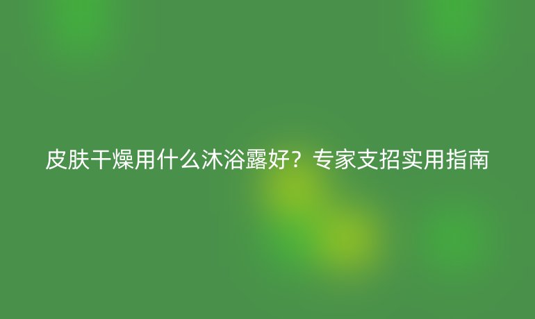 皮膚干燥用什么沐浴露好？專家支招實(shí)用指南