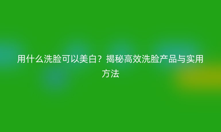 用什么洗臉可以美白？揭秘高效洗臉產(chǎn)品與實(shí)用方法