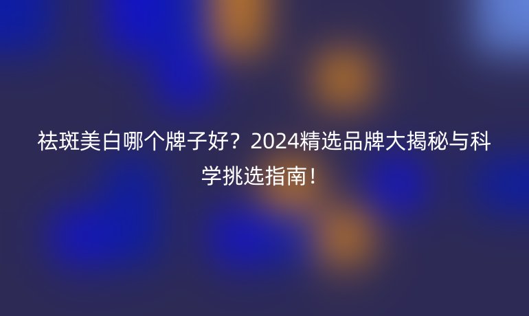 祛斑美白哪個牌子好？2024精選品牌大揭秘與科學(xué)挑選指南！