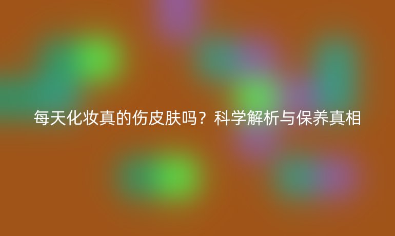 每天化妝真的傷皮膚嗎？科學(xué)解析與保養(yǎng)真相