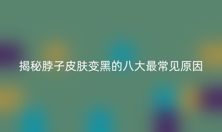 揭秘脖子皮膚變黑的八大最常見原因